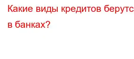 Какие виды кредитов берутся в банках?